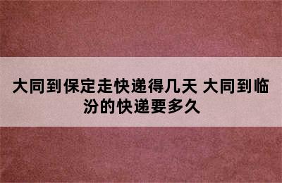 大同到保定走快递得几天 大同到临汾的快递要多久